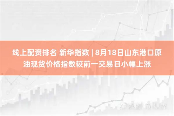 线上配资排名 新华指数 | 8月18日山东港口原油现货价格指数较前一交易日小幅上涨