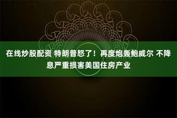 在线炒股配资 特朗普怒了！再度炮轰鲍威尔 不降息严重损害美国住房产业