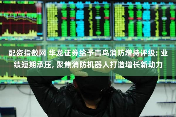 配资指数网 华龙证券给予青鸟消防增持评级: 业绩短期承压, 聚焦消防机器人打造增长新动力