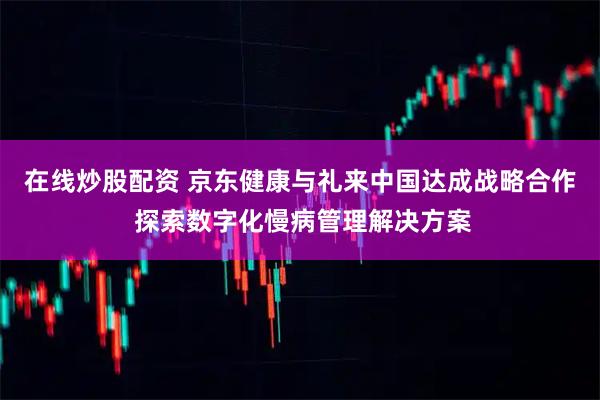 在线炒股配资 京东健康与礼来中国达成战略合作 探索数字化慢病管理解决方案