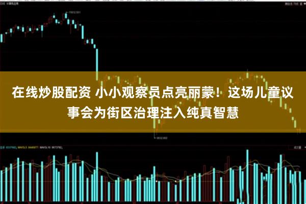 在线炒股配资 小小观察员点亮丽蒙！这场儿童议事会为街区治理注入纯真智慧