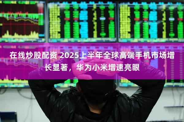 在线炒股配资 2025上半年全球高端手机市场增长显著，华为小米增速亮眼