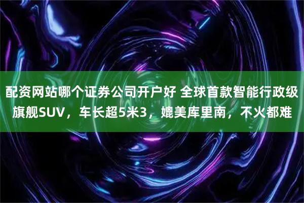 配资网站哪个证券公司开户好 全球首款智能行政级旗舰SUV，车长超5米3，媲美库里南，不火都难
