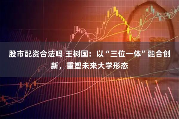 股市配资合法吗 王树国：以“三位一体”融合创新，重塑未来大学形态