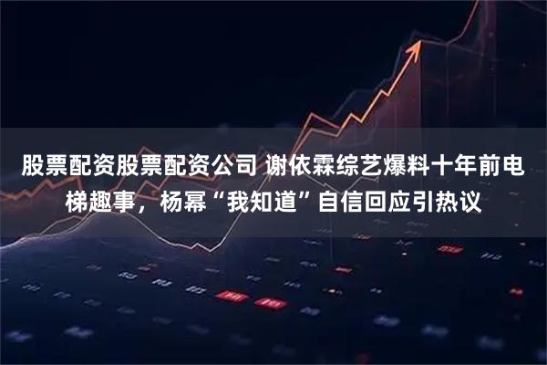 股票配资股票配资公司 谢依霖综艺爆料十年前电梯趣事，杨幂“我知道”自信回应引热议