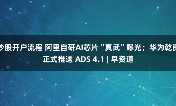 炒股开户流程 阿里自研AI芯片“真武”曝光；华为乾崑正式推送 ADS 4.1 | 早资道