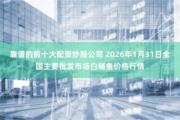 靠谱的前十大配资炒股公司 2026年1月31日全国主要批发市场白鳝鱼价格行情