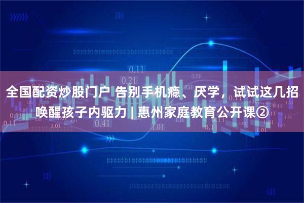 全国配资炒股门户 告别手机瘾、厌学，试试这几招唤醒孩子内驱力 | 惠州家庭教育公开课②