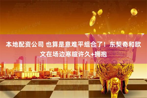 本地配资公司 也算是意难平组合了！东契奇和欧文在场边寒暄许久+拥抱