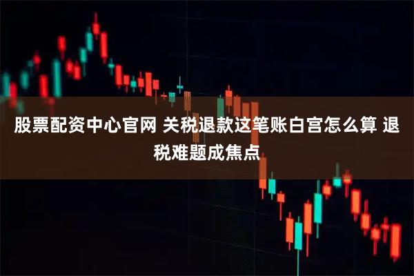股票配资中心官网 关税退款这笔账白宫怎么算 退税难题成焦点