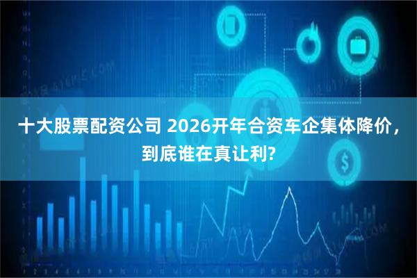 十大股票配资公司 2026开年合资车企集体降价，到底谁在真让利?