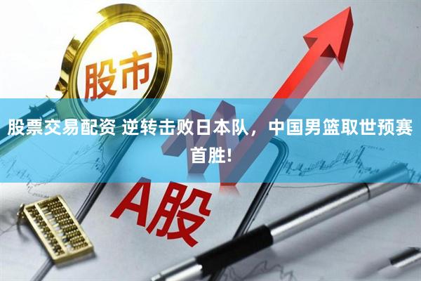 股票交易配资 逆转击败日本队，中国男篮取世预赛首胜!
