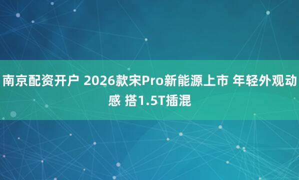 南京配资开户 2026款宋Pro新能源上市 年轻外观动感 搭1.5T插混