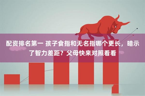 配资排名第一 孩子食指和无名指哪个更长，暗示了智力差距？父母快来对照看看