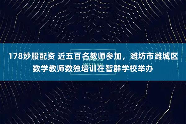178炒股配资 近五百名教师参加，潍坊市潍城区数学教师数独培训在智群学校举办
