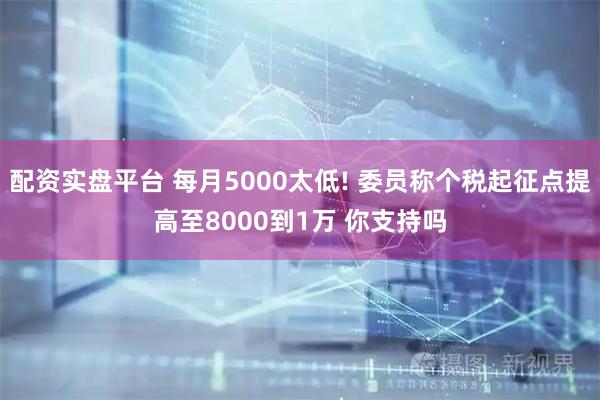 配资实盘平台 每月5000太低! 委员称个税起征点提高至8000到1万 你支持吗
