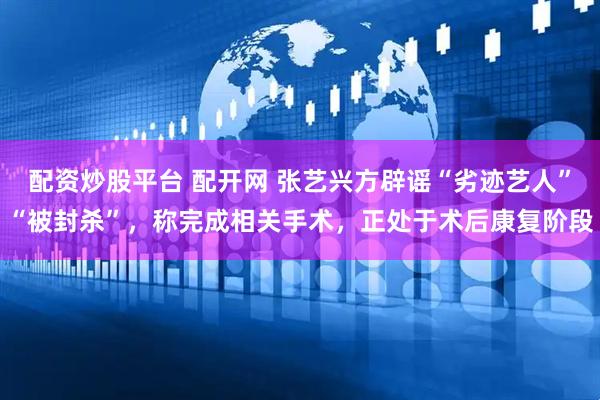 配资炒股平台 配开网 张艺兴方辟谣“劣迹艺人”“被封杀”，称完成相关手术，正处于术后康复阶段