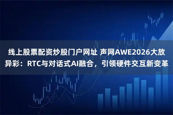 线上股票配资炒股门户网址 声网AWE2026大放异彩：RTC与对话式AI融合，引领硬件交互新变革