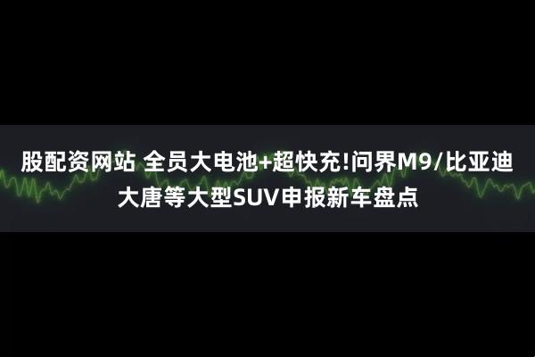 股配资网站 全员大电池+超快充!问界M9/比亚迪大唐等大型SUV申报新车盘点