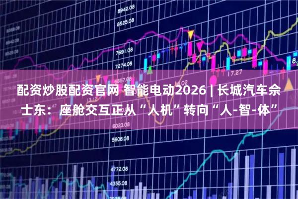配资炒股配资官网 智能电动2026 | 长城汽车佘士东：座舱交互正从“人机”转向“人-智-体”
